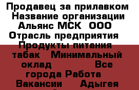 Продавец за прилавком › Название организации ­ Альянс-МСК, ООО › Отрасль предприятия ­ Продукты питания, табак › Минимальный оклад ­ 33 800 - Все города Работа » Вакансии   . Адыгея респ.,Адыгейск г.